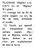 Zone de Texte: FILIGRANE (filigran) n.m. (1673 du lat. "filigrana" fil  grain) 
*1) Ouvrage fait de fils de mtal (argent ou or), de fils de verre, entrelacs et souds.
 *2) Dessin qui apparat en transparence dans certains papiers. (Fig.) Lire en filigrane, entre les lignes, deviner ce qui n'est pas explicitement dit dans le texte.

