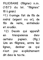 Zone de Texte: FILIGRANE (filigran) n.m. (1673 du lat. "filigrana" fil  grain) 
*1) Ouvrage fait de fils de mtal (argent ou or), de fils de verre, entrelacs et souds.
 *2) Dessin qui apparat en transparence dans certains papiers. (Fig.) Lire en filigrane, entre les lignes, deviner ce qui n'est pas explicitement dit dans le texte.

